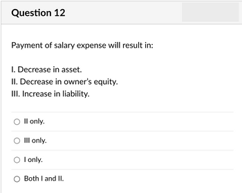 Question 12
Payment of salary expense will result in:
I. Decrease in asset.
II. Decrease in owner's equity.
III. Increase in liability.
O II only.
O III only.
O I only.
O Both I and II.