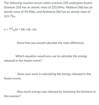 The following reaction occurs when uranium 235 undergoes fission.
Uranium 235 has an atomic mass of 235.044u. Niobium (Nb) has an
atomic mass of 92.906u, and Antimony (Sb) has an atomic mass of
121.75u.
n + 23592U = Nb +Sb +3n
Show how you would calculate the mass difference.
Which equation would you use to calculate the energy
released in the fission event?
Show your work in calculating the energy released in the
fission event.
How much energy was released by fissioning the Uranium in
this manner?
