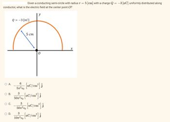 Given a conducting semi-circle with radius r = !
conductor, what is the electric field at the center point O?
O A.
O B.
O C.
O D.
Q = −3 [NC]
5 cm
y
6
5x³ to [nC/cm²] j
3
507² €0
3
10² €0
0
3
50x³4 [nC/cm²] j
[nC/cm²]
[nC/cm²] i
5 [cm] with a charge Q = −3 [nC] uniformly distributed along
x