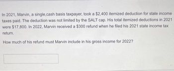 In 2021, Marvin, a single,cash basis taxpayer, took a $2,400 itemized deduction for state income
taxes paid. The deduction was not limited by the SALT cap. His total itemized deductions in 2021
were $17,800. In 2022, Marvin received a $300 refund when he filed his 2021 state income tax
return.
How much of his refund must Marvin include in his gross income for 2022?