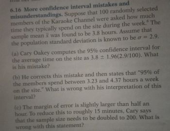 6.16 More confidence interval mistakes and
misunderstandings. Suppose that 100 randomly selected
members of the Karaoke Channel were asked how much
time they typically spend on the site during the week. The
sample mean it was found to be 3.8 hours. Assume that
the population standard deviation is known to be o = 2.9.
(a) Cary Oakey computes the 95% confidence interval for
the average time on the site as 3.8 ± 1.96(2.9/100). What
is his mistake?
(b) He corrects this mistake and then states that "95% of
the members spend between 3.23 and 4.37 hours a week
on the site." What is wrong with his interpretation of this
interval?
(c) The margin of error is slightly larger than half an
hour. To reduce this to roughly 15 minutes, Cary says
that the sample size needs to be doubled to 200. What is
wrong with this statement?