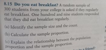 8.15 Do you eat breakfast? A random sample of
300 students from your college is asked if they regularly
eat breakfast. One hundred and nine students responded
that they did eat breakfast regularly.
(a) Identify the sample size and the count.
(b) Calculate the sample proportion.
(c) Explain the relationship between the population
proportion and the sample proportion.
to a friend?
8
th
CC