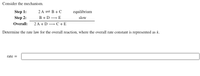 Consider the mechanism.
Step 1:
2 A = B + C
equilibrium
Step 2:
В +D — E
slow
Overall:
2A + D — С +Е
Determine the rate law for the overall reaction, where the overall rate constant is represented as k.
rate =
