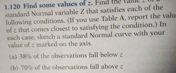 1.120 Find some values of z. Find
standard Normal variable Z that satisfies each of the
following conditions. (If you use Table A, report the valu
of z that comes closest to satisfying the condition.) In
each case, sketch a standard Normal curve with your
value of z marked on the axis.
(a) 38% of the observations fall below z
(b) 70% of the observations fall above z