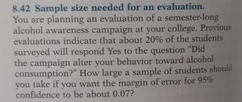 8.42 Sample size needed for an evaluation.
You are planning an evaluation of a semester-long
alcohol awareness campaign at your college. Previous
evaluations indicate that about 20% of the students
surveyed will respond Yes to the question "Did
the campaign alter your behavior toward alcohol
consumption?" How large a sample of students should
you take if you want the margin of error for 95%
confidence to be about 0.07?