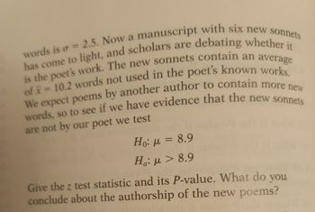 words is = 2.5. Now a manuscript with six new sonnets
has come to light, and scholars are debating whether it
is the poet's work. The new sonnets contain an average
of = 10.2 words not used in the poet's known works.
We expect poems by another author to contain more new
words, so to see if we have evidence that the new sonnets
are not by our poet we test
Ho: μ = 8.9
Ha: μ > 8.9
Give the z test statistic and its P-value. What do you
conclude about the authorship of the new poems?