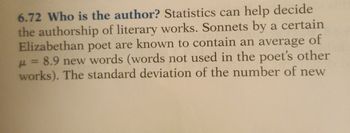 6.72 Who is the author? Statistics can help decide
the authorship of literary works. Sonnets by a certain
of
Elizabethan poet are known to contain an average
μ = 8.9 new words (words not used in the poet's other
works). The standard deviation of the number of new
н