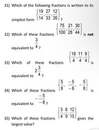 31) Which of the following fractions is written to its
19 27 12
14 33 26
?
simplest form
75 21 30
100 28'44
32) Which of these fractions
is not
-
equivalent to
4?
18 11 9
4 '4 '4
33) Which
of
these
fractions
3
2-
equivalent to
4 ?
- 5
5
-
8'
8'
8
is
34) Which of these fractions
- 5
- 8 ?
equivalent to
3 6 12
|4'9'15
35) Which of these fractions
gives the
largest value?
is
LO
5 | 00
