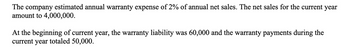 The company estimated annual warranty expense of 2% of annual net sales. The net sales for the current year
amount to 4,000,000.
At the beginning of current year, the warranty liability was 60,000 and the warranty payments during the
current year totaled 50,000.