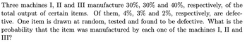 Three machines I, II and III manufacture 30%, 30% and 40%, respectively, of the
total output of certain items. Of them, 4%, 3% and 2%, respectively, are defec-
tive. One item is drawn at random, tested and found to be defective. What is the
probability that the item was manufactured by each one of the machines I, II and
III?