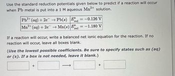 Use the standard reduction potentials given below to predict if a reaction will occur
when Pb metal is put into a 1 M aqueous
Mn²+
solution.
Pb2+ (aq) + 2e → Pb(s) Ee
red
2+
Mn²+ (aq) + 2e →Mn(s) Ee
red
-
If a reaction will occur, write a balanced net ionic equation for the reaction. If no
reaction will occur, leave all boxes blank.
+
-0.126 V
: -1.180 V
(Use the lowest possible coefficients. Be sure to specify states such as (aq)
or (s). If a box is not needed, leave it blank.)
->>
+