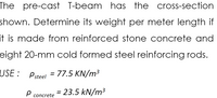 The pre-cast T-beam has the cross-section
shown. Determine its weight per meter length if
it is made from reinforced stone concrete and
eight 20-mm cold formed steel reinforcing rods.
USE :
Psteel = 77.5 KN/m³
= 23.5 kN/m³
concrete
