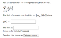 Test the series below for convergence using the Ratio Test.
00
п+6
43n +1
n=1
The limit of the ratio test simplifies to lim f(n)| where
n- 00
f(n)
The limit is:
(enter oo for infinity if needed)
Based on this, the series Select an answer v
