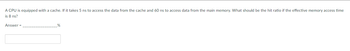 **Question:**

A CPU is equipped with a cache. If it takes 5 ns to access the data from the cache and 60 ns to access data from the main memory, what should be the hit ratio if the effective memory access time is 8 ns?

**Answer = ________________%**

**Explanation:**

To find the hit ratio, you can use the formula for effective memory access time:

\[ \text{Effective Access Time (EAT)} = (\text{Hit Ratio} \times \text{Cache Access Time}) + ((1 - \text{Hit Ratio}) \times \text{Main Memory Access Time}) \]

Given:
- Cache Access Time = 5 ns
- Main Memory Access Time = 60 ns
- Effective Access Time = 8 ns

Substitute the values:

\[ 8 = (\text{Hit Ratio} \times 5) + ((1 - \text{Hit Ratio}) \times 60) \]

Solve for Hit Ratio:

1. Expand the equation: 
   \[ 8 = 5 \times \text{Hit Ratio} + 60 - 60 \times \text{Hit Ratio} \]

2. Combine like terms:
   \[ 8 = 60 - 55 \times \text{Hit Ratio} \]

3. Rearrange:
   \[ 55 \times \text{Hit Ratio} = 60 - 8 \]

4. Simplify:
   \[ 55 \times \text{Hit Ratio} = 52 \]

5. Divide both sides by 55:
   \[ \text{Hit Ratio} = \frac{52}{55} \approx 0.9455 \]

Therefore, the hit ratio should be approximately 94.55%.

Fill in the answer:
**Answer = 94.55%**