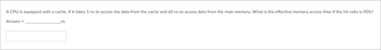 A CPU is equipped with a cache. If it takes 5 ns to access the data from the cache and 60 ns to access data from the main memory, what is the effective memory access time if the hit ratio is 90%?

Answer = _______________ ns

[Input box]