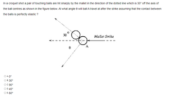 In a croquet shot a pair of touching balls are hit sharply by the mallet in the direction of the dotted line which is 30° off the axis of
the ball centres as shown in the figure below. At what angle e will ball A travel at after the strike assuming that the contact between
the balls is perfectly elastic?
OA 0°
B. 30°
○ C.90°
○ D. 45°
○ E. 60°
30
0
8
Mallet Strike