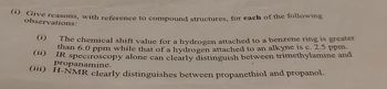 (i) Give reasons, with reference to compound structures, for each of the following
observations:
(i)
(ii)
The chemical shift value for a hydrogen attached to a benzene ring is greater
than 6.0 ppm while that of a hydrogen attached to an alkyne is c. 2.5 ppm.
IR spectroscopy alone can clearly distinguish between trimethylamine and
(iii) H-NMR clearly distinguishes between propanethiol and propanol.
propanamine.