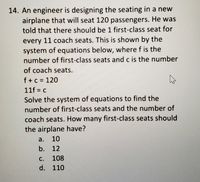 14. An engineer is designing the seating in a new
airplane that will seat 120 passengers. He was
told that there should be 1 first-class seat for
every 11 coach seats. This is shown by the
system of equations below, where f is the
number of first-class seats and c is the number
of coach seats.
f+c = 120
11f = c
Solve the system of equations to find the
number of first-class seats and the number of
coach seats. How many first-class seats should
the airplane have?
a.
10
b. 12
с.
108
d. 110
