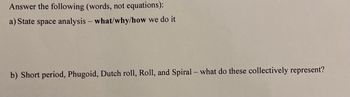 Answer the following (words, not equations):
a) State space analysis - what/why/how we do it
b) Short period, Phugoid, Dutch roll, Roll, and Spiral - what do these collectively represent?