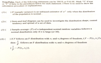 True/False. Each of the following statements can be TRUE or FALSE. Mark "T" if true
or "F" if false in the parenthesis below for each statement. (There is no need to show the
calculation procedure or explanations).
(1) (
) S² (sample variance) is an unbiased estimator of o' only when the distribution
of the population is normal.
(2) (
) Stem-and-leaf diagram can be used to investigate the distribution shape, central
tendency and spread of a set of data.
(3) (
) Sample average (X) of n independent normal random variables follows a
normal distribution only if n is large (n>30).
(4) (
) if F follows an F distribution with v₁ and v2 degrees of freedom, (F-F(v₁,v₂)),
then follows an F distribution with v2 and v₁ degrees of freedom
F
(~F(V₂, V₁)).