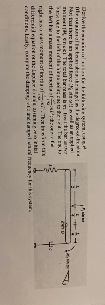 Derive the equation of motion for the following system, using
(the rotation of the beam about the hinge) as the degree-of-freedom.
Not that there is an applied force (Fo sin wt) as well as an applied
moment (Mo sin wt). The total bar mass is m. Treat the bar as two
bars: one to the left of the hinge point; one to the right. The one to
the left has a mass moment of inertia of- mL²; the one to the
27
192
1 mL². Then transform this
Fo sin cor
right has a mass moment of inertia of-
192
differential equation of the Laplace domain, assuming zero initial
conditions. Lastly, compute the damping ratio and damped natural frequency for this system.
TET
4
fm o
Mo sin or