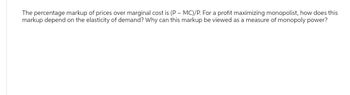 The percentage markup of prices over marginal cost is (P-MC)/P. For a profit maximizing monopolist, how does this
markup depend on the elasticity of demand? Why can this markup be viewed as a measure of monopoly power?