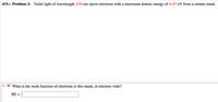 (6%) Problem 2: Violet light of wavelength 370 nm ejects electrons with a maximum kinetic energy of 0.87 eV from a certain metal.
What is the work function of electrons to this metal, in electron volts?
BE = ||
