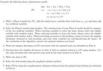 Consider the following linear optimization model:

\[
\begin{array}{rl}
\text{minimize} & 2x_1 + 4x_2 + 10x_3 + 15x_4 \\
(\mathcal{P}) \quad \text{subject to} & -x_1 + x_2 + x_3 + 3x_4 \geq 1 \\
& x_1 - x_2 + 2x_3 + x_4 \geq 1 \\
& x_1, x_2, x_3, x_4 \geq 0.
\end{array}
\]

1. **Write a Phase-I model for \((\mathcal{P})\).** Add the slack/excess variables first (call them \(x_5, x_6\)) and then add two artificial variables.

2. **Solve the Phase-I model using simplex.** The starting basis of your Phase-I model should be composed of the two artificial variables. When selecting variables to enter the basis, always select the eligible variable with the smallest index. When selecting variables to leave the basis, always select the eligible variable with the smallest index. (When providing an answer to this problem, report (at least) the simplex dictionary obtained at each iteration and state what variables are entering/leaving the basis.) At the conclusion of the algorithm, present the optimal solution you found.

3. **Write the simplex dictionary of \((\mathcal{P})\)** associated with the optimal basis you identified in Part 2.

4. **Starting from the simplex dictionary in Part 3**, find an optimal solution to \((\mathcal{P})\) using simplex. Use the same pivoting rules and present your work in the same format as in Part 2.

5. **Write the dual of \((\mathcal{P})\).**

6. **Solve the dual model using the graphical solution method.**

7. **Solve \((\mathcal{P})\)** by using the complementary slackness relations from the optimal dual solution you obtained in Part 6.