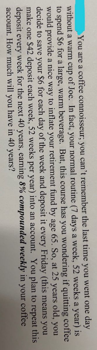 You are a coffee connoisseur; you can't remember the last time you went one day
without a warm cup of Joe. In fact, your normal routine (7 days a week, 52 weeks a year) is
to spend $6 for a large, warm beverage. But, this course has you wondering if quitting coffee
would provide a nice way to inflate your retirement fund by age 65. So, at 25 years old, you
decide to save your $6 for each day of the week and deposit it every Friday (this means you
make one $42 deposit each week, 52 weeks per year) into an account. You plan to repeat this
deposit every week for the next 40 years, earning 8% compounded weekly in your coffee
account. How much will you have in 40 years?