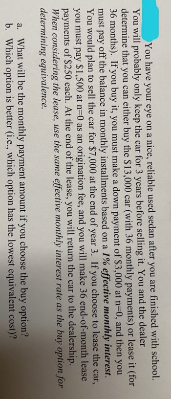 ### Understanding Car Financing Options: Buying vs. Leasing

You've found a reliable used sedan that you want to use post-graduation. Given that you'll likely keep the car for only three years before selling it, there are crucial financial decisions to be made. You have the option to either purchase the car directly or lease it. Let’s break down both scenarios:

1. **Buying the Car**:
    - **Initial Cost**: $13,000.
    - **Down Payment**: $3,000 at the start (t = 0).
    - **Monthly Installments**: The remaining balance will be paid in monthly installments for 36 months, based on an effective monthly interest rate of 1%.
    - **Selling the Car**: At the end of 3 years, it is assumed you will sell the car for $7,000.

2. **Leasing the Car**:
    - **Monthly Lease Payments**: You will make 36 end-of-month lease payments of $250 each.
    - **Origination Fee**: There is an additional one-time fee of $1,500.
    - **End-of-Lease**: After 36 months, you will return the car to the dealership.

#### Financial Assessments:
To make an informed decision, you need to calculate and compare the following:

**a. Monthly Payment Amount for Buying Option:**
   This involves determining the exact monthly installment you need to pay if you choose to buy the car.

**b. Cost Evaluation:**
   Assess which option (buying vs. leasing) is more financially viable in terms of the lowest equivalent cost.

### Additional Considerations:
- **Interest Rate Consistency**: For a fair comparison, the same effective monthly interest rate will be applied for both options.
- **Resale Value**: The potential resale value of the car at the end of 3 years is an important factor in the purchase option.

By evaluating these aspects, you can choose the most cost-effective method to finance your vehicle over the intended period of use.

---

This structured educational breakdown will help you navigate the financial intricacies of car ownership and leasing, assisting in making an informed and prudent decision.