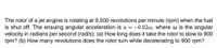 The rotor of a jet engine is rotating at 9,500 revolutions per minute (rpm) when the fuel
is shut off. The ensuing angular acceleration is a = –0.02w, where w is the angular
velocity in radians per second (rad/s). (a) How long does it take the rotor to slow to 900
rpm? (b) How many revolutions does the rotor turn while decelerating to 900 rpm?
