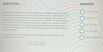 QUESTION
ANSWER
Equilibrium concentrations can be determined if the equilibrium constant and initial
concentrations of all species are known. An ICE (initial, change, equilibrium) table must
be set up to solve for the equilibrium concentrations. Solving this type of problem
usually entails treating the change in concentration as a variable. The stoichiometry of
the reaction gives us the relationship between the changes in the amounts of all the
reactants and products. The calculations frequently involve the quadratic formula, but
in a few special cases such as this one the calculation can be solved without using the
quadratic equation.
A reaction mixture initially has PN2 = 0.750 atm and Po₂ = 0.750 atm. What is the
equilibrium pressure of NO?
N2(g) + O2(g) 2 NO(g)
K-4.1 × 10-31 at 298 K
ос
2.4 x 10-16 atm
4.8 x 10-16 atm
6.4 10-16 atm
1.5 x 10-31 atm
I DON'T KNOW YET