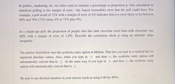 In politics, marketing, etc., we often want to estimate a percentage or proportion \( p \). One calculation in statistical polling is the margin of error—the largest (reasonable) error that the poll could have. For example, a poll result of 72% with a margin of error of 4% indicates that \( p \) is most likely to be between 68% and 76% (72% minus 4% to 72% plus 4%).

In a (made-up) poll, the proportion of people who like dark chocolate more than milk chocolate was 33% with a margin of error of 1.9%. Describe the conclusion about \( p \) using an absolute value inequality.

The answer field below uses the symbolic entry option in Mobius. That lets you type in a vertical bar \( | \) to represent absolute values. Also, when you type in \( < \) and then \( = \), the symbolic entry option will automatically convert that to \( \leq \). In the same way, if you type in \( > \) and then \( = \), the symbolic entry option will automatically convert that to \( \geq \).

Be sure to use decimal numbers in your answer (such as using 0.40 for 40%).