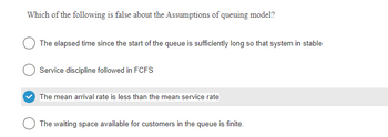 Which of the following is false about the Assumptions of queuing model?
The elapsed time since the start of the queue is sufficiently long so that system in stable
Service discipline followed in FCFS
The mean arrival rate is less than the mean service rate
The waiting space available for customers in the queue is finite.