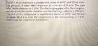 The feed to a compressor is superheated steam at 300°C and 20 bar abso-
lute pressure. It enters the compressor at a velocity of 20 m/s. The pipe
inlet inside diameter is 0.10 m. The discharging pipe, after the compres-
sor, has a smaller inside diameter and the discharge velocity is 170 m/s.
The exit of the compressor is superheated steam at 350°C and 60 bar
absolute. Heat loss from the compressor to the surroundings is 5 kW.
Determine the compressor horsepower.
