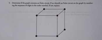 **Question 5: Euler Circuit Determination**

Determine if the graph contains an Euler circuit. If so, identify an Euler circuit on the graph by numbering the sequence of edges in the order traveled. If not, explain.

**Graph Description:**

The graph is a representation of a cube. It consists of 8 vertices and 12 edges.

- **Vertices:** Each vertex is placed at the corner of the cube structure.
- **Edges:** Connect the vertices forming the cube shape. The edges connect in a 3D framework with four vertices on the top square face and four on the bottom square face.

**Explanation:**

To determine if the graph contains an Euler circuit, recall that an Euler circuit exists if all vertices have even degrees. In this graph:

1. Each vertex is connected to 3 other vertices (since it’s a corner of a cube).
2. Thus, each vertex has a degree of 3, which is odd.

Since all vertices have odd degrees, the graph does **not** contain an Euler circuit.