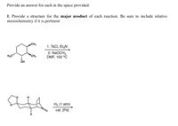 **Problem Statement:**

Provide an answer for each in the space provided.

1. Provide a structure for the **major product** of each reaction. Be sure to include relative stereochemistry if it is pertinent.

**Chemical Reactions:**

- **Reaction 1:**
  - **Starting Material:** A cyclohexane ring with an OH group and two methyl groups attached.
  - **Reagents:**
    1. TsCl (p-Toluenesulfonyl chloride), Et₃N (Triethylamine)
    2. NaOCH₃, DMF (Dimethylformamide), 100°C
  - **Process:**
    - The reaction likely involves the conversion of the hydroxyl group (OH) to a tosylate group by TsCl and Et₃N, followed by nucleophilic substitution with NaOCH₃ to form an ether.
    
- **Reaction 2:**
  - **Starting Material:** A bicyclic compound with a ketone (C=O) and a double bond.
  - **Reagents:** H₂ (1 atm), catalytic Pd (palladium catalyst)
  - **Process:**
    - This reaction involves hydrogenation, where the double bond is reduced to a single bond in the presence of H₂ and a palladium catalyst.