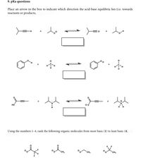 9. pKa questions
Place an arrow in the box to indicate which direction the acid-base equilibria lies (i.e. towards
reactants or products,
H-
H.
H,
H.
но
Using the numbers 1-4, rank the following organic molecules from most basic (1) to least basic (4)
F.
CH3
CH3
CH3
