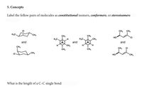 5. Concepts
Label the follow pairs of molecules as constitutional isomers, conformers, or stereoisomers
CH3
CH3
CI
CH3
CH3
H3C.
CH3
CH3
Но
H3C.
H
H3C.
and
and
and
CH3
H
CH3
CH3
CI
CH3
CH3
CH3
но
CH3
CI
What is the length of a C-C single bond
