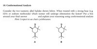 **10. Conformational Analysis**

Consider the two isomeric alkyl halides shown below. When treated with a strong base (e.g., LDA or sodium methoxide) which isomer will undergo elimination the fastest? Put a box around your final answer and explain your reasoning using conformational analysis.

*Hint: I expect to see chair cyclohexanes.*

[Diagram of two cyclohexane structures]

- **Structure A**: A cyclohexane ring with a bromine (Br) substituent in the axial position. There are also additional methyl groups attached to the ring.
  
- **Structure B**: A cyclohexane ring with a bromine (Br) substituent in the equatorial position. Other methyl groups are attached to the ring as well.