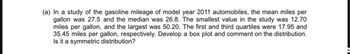 (a) In a study of the gasoline mileage of model year 2011 automobiles, the mean miles per
gallon was 27.5 and the median was 26.8. The smallest value in the study was 12.70
miles per gallon, and the largest was 50.20. The first and third quartiles were 17.95 and
35.45 miles per gallon, respectively. Develop a box plot and comment on the distribution.
Is it a symmetric distribution?