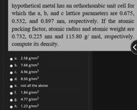 hypothetical metal has an orthorhombic unit cell for
which the a, b, and c lattice parameters are 0.675,
0.532, and 0.897 nm, respectively. If the atomic
packing factor, atomic radius and atomic weight are
0.732, 0.225 nm and 115.80 g/ mol, respectively.
compute its density.
a. 2.58 g/nm3
b. 7.68 g/nm3
c. 4.96 g/nm3
d. 8.50 g/nm3
е.
not all the above
f. 1.84 g/nm3
g. 4.77 g/nm3
h. 1.23 g/nm3
