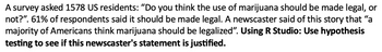 A survey asked 1578 US residents: "Do you think the use of marijuana should be made legal, or
not?". 61% of respondents said it should be made legal. A newscaster said of this story that "a
majority of Americans think marijuana should be legalized". Using R Studio: Use hypothesis
testing to see if this newscaster's statement is justified.