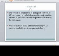 Alican History and Culture Weck 5 21 Micresalt PuwuPoint non commecial ue
Slide Show
Review
Vew
Format
Homework
• The presence or absence of European settlers in
African colony greatly influenced the rate and the
pattern of decolonization irrespective of who was
the colonizer.
• Provide at least three additional examples to
support or challenge the argument above.
otes
E8 7 122
