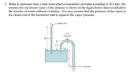 2. Water is siphoned from a tank from which a barometer provides a reading of 30.2 feet. De-
termine the maximum value of the distance h shown in the figure below that would allow
the transfer of water without cavitation. You may assume that the pressure of the vapor in
the closed end of the barometer tube is equal to the vapor pressure.
Closed end
3-in.
diameter
30.2 ft
6 ft
-5-in. diameter
