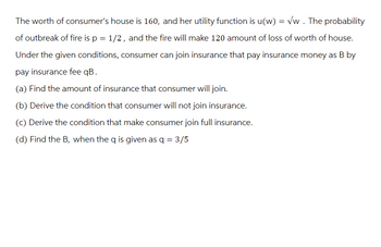 The worth of consumer's house is 160, and her utility function is u(w) = √w. The probability
of outbreak of fire is p = 1/2, and the fire will make 120 amount of loss of worth of house.
Under the given conditions, consumer can join insurance that pay insurance money as B by
pay insurance fee qB.
(a) Find the amount of insurance that consumer will join.
(b) Derive the condition that consumer will not join insurance.
(c) Derive the condition that make consumer join full insurance.
(d) Find the B, when the q is given as q = 3/5