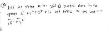 Find the volume of the solid G bounded above by the
sphere x² + y² +2² = 16 and bellow by the cone 2 =
√x² + y²
2