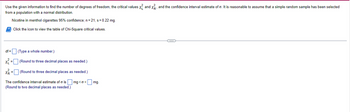 + X²²
and the confidence interval estimate of o. It is reasonable to assume that a simple random sample has been selected
Use the given information to find the number of degrees of freedom, the critical values X₁ and
from a population with a normal distribution.
Nicotine in menthol cigarettes 95% confidence; n = 21, s = 0.22 mg.
Click the icon to view the table of Chi-Square critical values.
df =
(Type a whole number.)
x² = [
(Round to three decimal places as needed.)
X =
(Round to three decimal places as needed.)
The confidence interval estimate of ois mg<o< mg.
(Round to two decimal places as needed.)
C