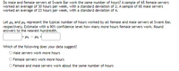 Do male and female servers at Swank Bar work the same number of hours? A sample of 65 female servers
worked an average of 30 hours per week, with a standard deviation of 2. A sample of 65 male servers
worked an average of 23 hours per week, with a standard deviation of 4.
Let 41 and uz represent the typical number of hours worked by all female and male servers at Swank Bar,
respectively. Estimate with a 90% confidence level how many more hours female servers work. Round
answers to the nearest hundredth.
Which of the following does your data suggest?
O Male servers work more hours
O Female servers work more hours
O Female and male servers work about the same number of hours
