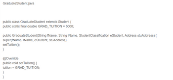 **GraduateStudent.java**

```java
public class GraduateStudent extends Student {
    public static final double GRAD_TUITION = 6000;

    public GraduateStudent(String fName, String lName, StudentClassification eStudent, Address stuAddress) {
        super(fName, lName, eStudent, stuAddress);
        setTuition();
    }

    @Override
    public void setTuition() {
        tuition = GRAD_TUITION;
    }
}
```

### Explanation

- **Class Declaration**: 
  - `GraduateStudent` is a subclass of `Student`.
  
- **Constant**: 
  - `GRAD_TUITION` is a constant with a value of 6000, which represents the tuition for graduate students.
  
- **Constructor**: 
  - Takes four parameters: `fName`, `lName`, `eStudent`, and `stuAddress`.
  - Calls the superclass constructor and then sets the tuition by calling `setTuition()`.

- **Method Override**: 
  - `setTuition()` method overrides a method in the superclass to set the tuition to `GRAD_TUITION`. 

This code is part of an object-oriented program that manages student information, specifically for graduate students.